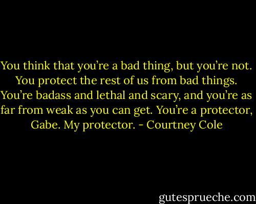 You think that you’re a bad thing, but you’re not. You protect the rest of us from bad things. You’re badass and lethal and scary, and you’re as far from weak as you can get. You’re a protector, Gabe. My protector. - Courtney Cole