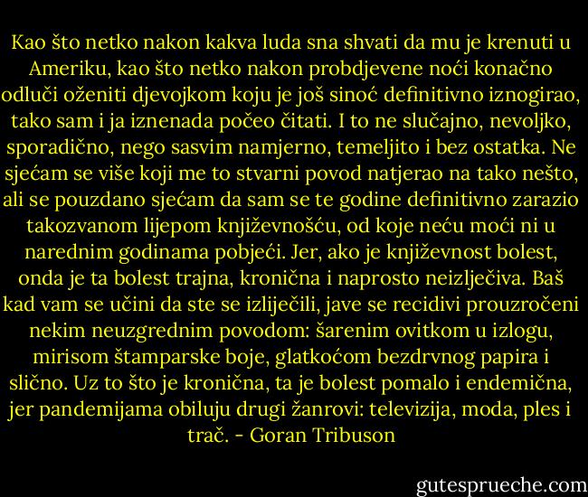 Kao što netko nakon kakva luda sna shvati da mu je krenuti u Ameriku, kao što netko nakon probdjevene noći konačno odluči oženiti djevojkom koju je još sinoć definitivno iznogirao, tako sam i ja iznenada počeo čitati. I to ne slučajno, nevoljko, sporadično, nego sasvim namjerno, temeljito i bez ostatka. Ne sjećam se više koji me to stvarni povod natjerao na tako nešto, ali se pouzdano sjećam da sam se te godine definitivno zarazio takozvanom lijepom književnošću, od koje neću moći ni u narednim godinama pobjeći. Jer, ako je književnost bolest, onda je ta bolest trajna, kronična i naprosto neizlječiva. Baš kad vam se učini da ste se izliječili, jave se recidivi prouzročeni nekim neuzgrednim povodom: šarenim ovitkom u izlogu, mirisom štamparske boje, glatkoćom bezdrvnog papira i slično. Uz to što je kronična, ta je bolest pomalo i endemična, jer pandemijama obiluju drugi žanrovi: televizija, moda, ples i trač. - Goran Tribuson