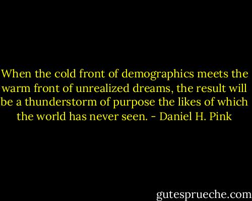 When the cold front of demographics meets the warm front of unrealized dreams, the result will be a thunderstorm of purpose the likes of which the world has never seen. - Daniel H. Pink