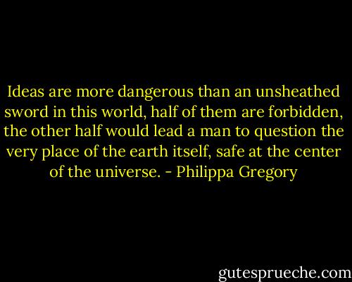 Ideas are more dangerous than an unsheathed sword in this world, half of them are forbidden, the other half would lead a man to question the very place of the earth itself, safe at the center of the universe. - Philippa Gregory