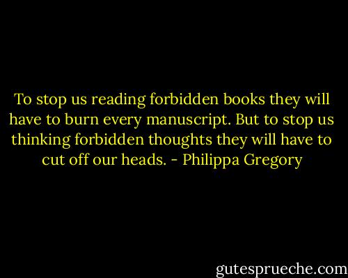 To stop us reading forbidden books they will have to burn every manuscript. But to stop us thinking forbidden thoughts they will have to cut off our heads. - Philippa Gregory