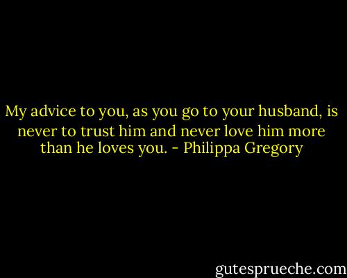 My advice to you, as you go to your husband, is never to trust him and never love him more than he loves you. - Philippa Gregory