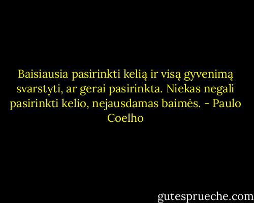 Baisiausia pasirinkti kelią ir visą gyvenimą svarstyti, ar gerai pasirinkta. Niekas negali pasirinkti kelio, nejausdamas baimės. - Paulo Coelho