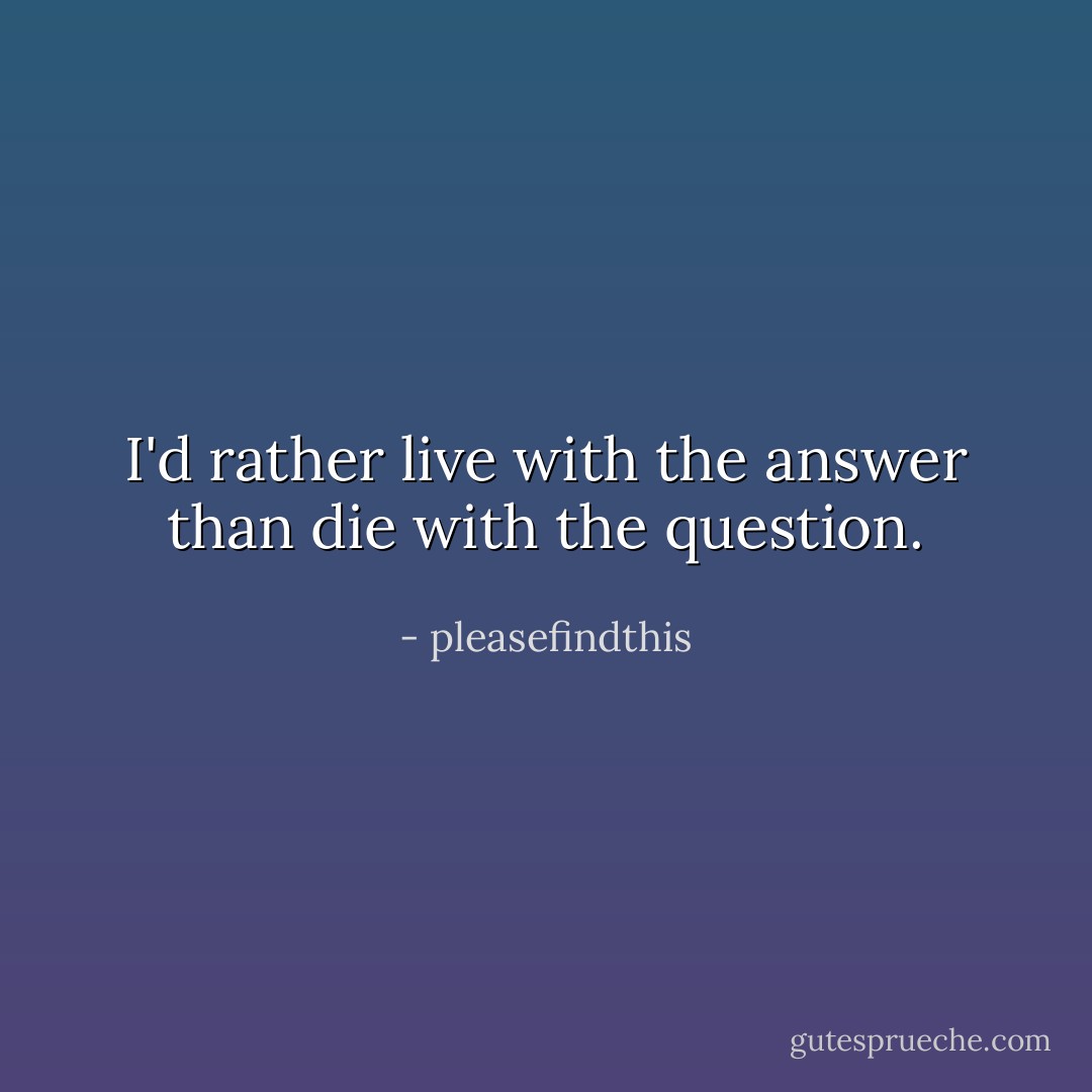 I'd rather live with the answer than die with the question. - pleasefindthis