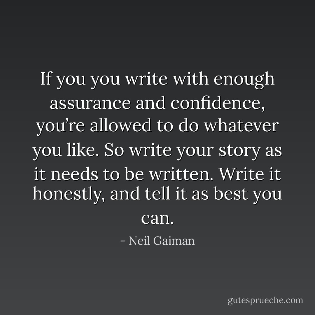 If you you write with enough assurance and confidence, you’re allowed to do whatever you like. So write your story as it needs to be written. Write it honestly, and tell it as best you can. - Neil Gaiman