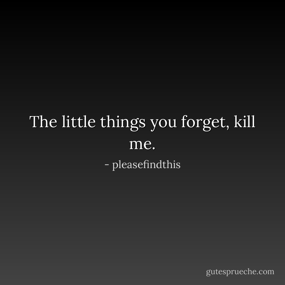 The little things you forget, kill me. - pleasefindthis