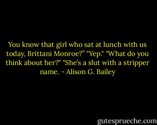 You know that girl who sat at lunch with us today, Brittani Monroe?”<br />"Yep."<br />"What do you think about her?"<br />"She’s a slut with a stripper name. - Alison G. Bailey