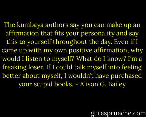The kumbaya authors say you can make up an affirmation that fits your personality and say this to yourself throughout the day. Even if I came up with my own positive affirmation, why would I listen to myself? What do I know? I’m a freaking loser. If I could talk myself into feeling better about myself, I wouldn’t have purchased your stupid books. - Alison G. Bailey