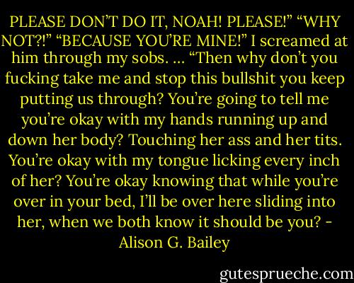 PLEASE DON’T DO IT, NOAH! PLEASE!”<br />“WHY NOT?!”<br />“BECAUSE YOU’RE MINE!” I screamed at him through my sobs.<br />…<br />“Then why don’t you fucking take me and stop this bullshit you keep putting us through? You’re going to tell me you’re okay with my hands running up and down her body? Touching her ass and her tits. You’re okay with my tongue licking every inch of her? You’re okay knowing that while you’re over in your bed, I’ll be over here sliding into her, when we both know it should be you? - Alison G. Bailey