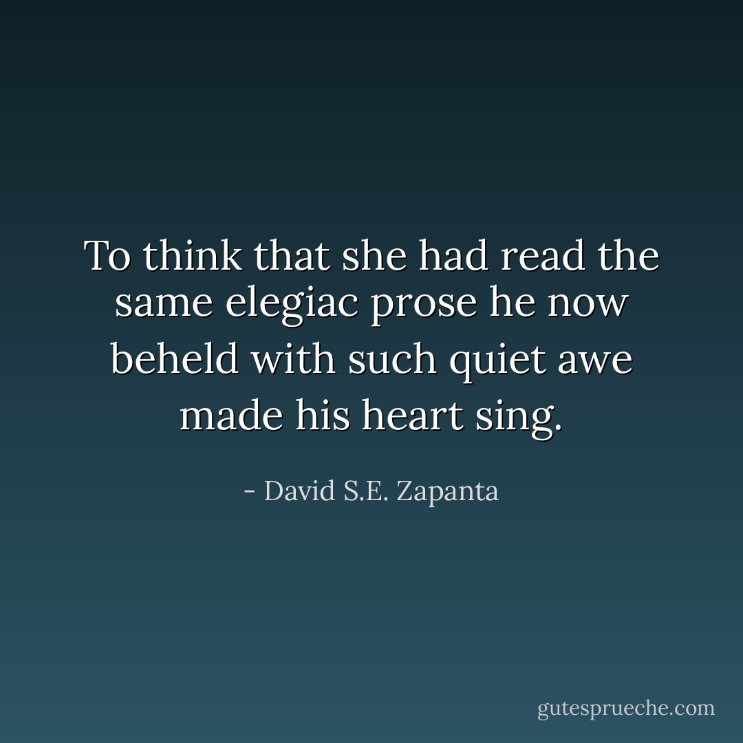 To think that she had read the same elegiac prose he now beheld with such quiet awe made his heart sing. - David S.E. Zapanta