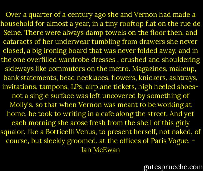 Over a quarter of a century ago she and Vernon had made a household for almost a year, in a tiny rooftop flat on the rue de Seine. There were always damp towels on the floor then, and cataracts of her underwear tumbling from drawers she never closed, a big ironing board that was never folded away, and in the one overfilled wardrobe dresses , crushed and shouldering sideways like commuters on the metro. Magazines, makeup, bank statements, bead necklaces, flowers, knickers, ashtrays, invitations, tampons, LPs, airplane tickets, high heeled shoes- not a single surface was left uncovered by something of Molly's, so that when Vernon was meant to be working at home, he took to writing in a cafe along the street. And yet each morning she arose fresh from the shell of this girly squalor, like a Botticelli Venus, to present herself, not naked, of course, but sleekly groomed, at the offices of Paris Vogue. - Ian McEwan