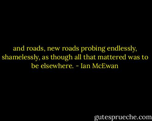 and roads, new roads probing endlessly, shamelessly, as though all that mattered was to be elsewhere. - Ian McEwan