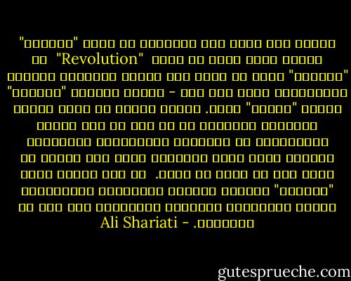 وبناء على هذا، ألا تعتقدون أن كلمة "الثورة" تتضمن معنى أبعد من كلمة<br /> "Revolution"<br /> أو "انقلاب" التي لا تعني سوى تغيير وانقلاب النظام الاجتماعي رأسا على عقب - بينما تستبطن "الثورة" مفهوم "الثأر" أيضا. فتكون عبارة عن قيام أفراد القبيلة الإلهية في كل جيل من أجل الثأر والانتقام من القبيلة الطاغوتية المتورطة بالدم، وليس مجرد انتفاضة يقوم بها جماعة ضد نظام خاص في برهة من زمان.<br /><br />من هنا تقترن كلمة "الثورة" بالدم، وتقترن بالتسلسل التاريخي، تقترن بمسؤولية الإنسان المستمرة على طول خط التاريخ. - Ali Shariati