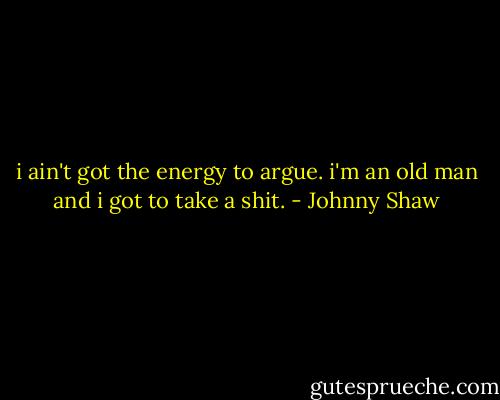 i ain't got the energy to argue. i'm an old man and i got to take a shit. - Johnny Shaw