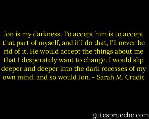 Jon is my darkness. To accept him is to accept that part of myself, and if I do that, I'll never be rid of it. He would accept the things about me that I desperately want to change. I would slip deeper and deeper into the dark recesses of my own mind, and so would Jon. - Sarah M. Cradit