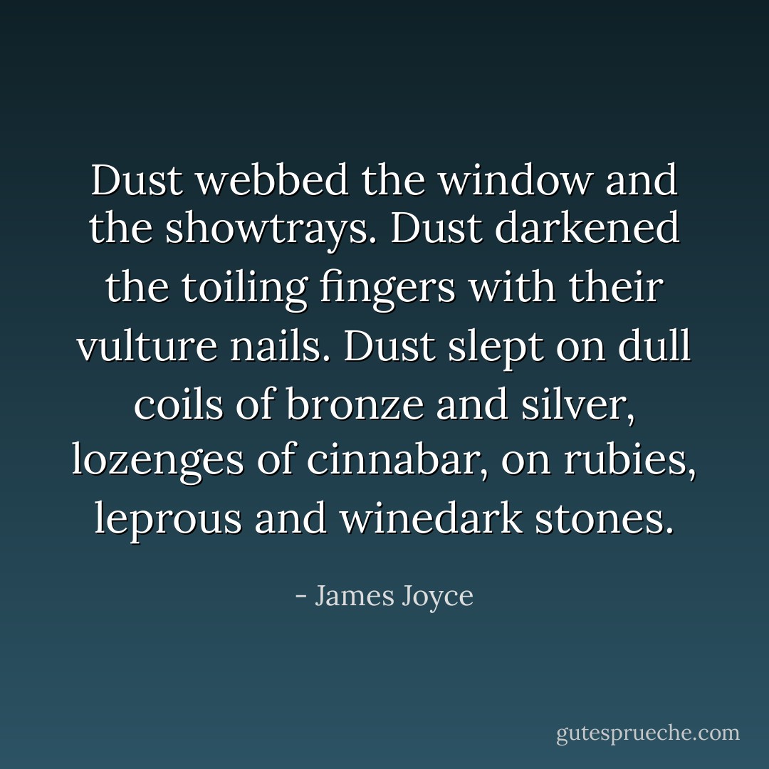 Dust webbed the window and the showtrays. Dust darkened the toiling fingers with their vulture nails. Dust slept on dull coils of bronze and silver, lozenges of cinnabar, on rubies, leprous and winedark stones. - James Joyce