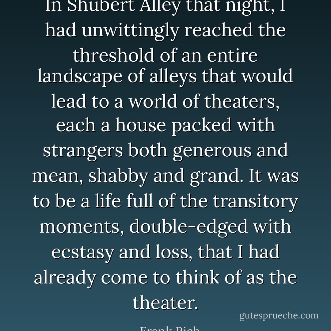 In Shubert Alley that night, I had unwittingly reached the threshold of an entire landscape of alleys that would lead to a world of theaters, each a house packed with strangers both generous and mean, shabby and grand. It was to be a life full of the transitory moments, double-edged with ecstasy and loss, that I had already come to think of as the theater. - Frank Rich