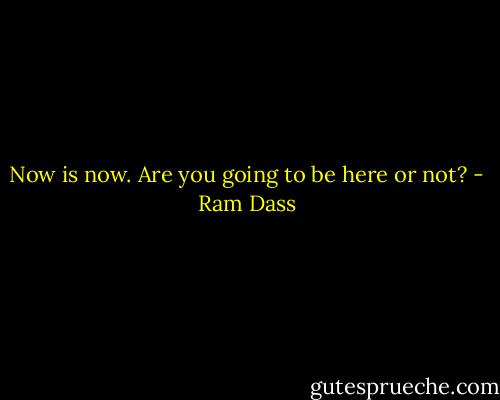 Now is now. Are you going to be here or not? - Ram Dass