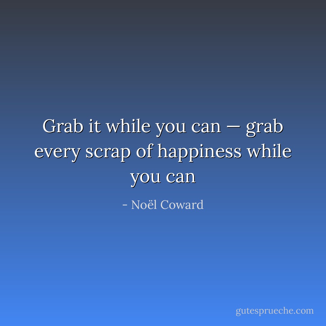 Grab it while you can — grab every scrap of happiness while you can - Noël Coward