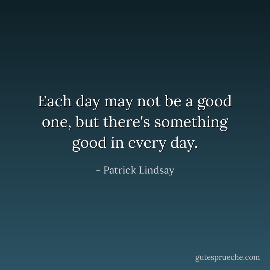 Each day may not be a good one, but there's something good in every day. - Patrick Lindsay