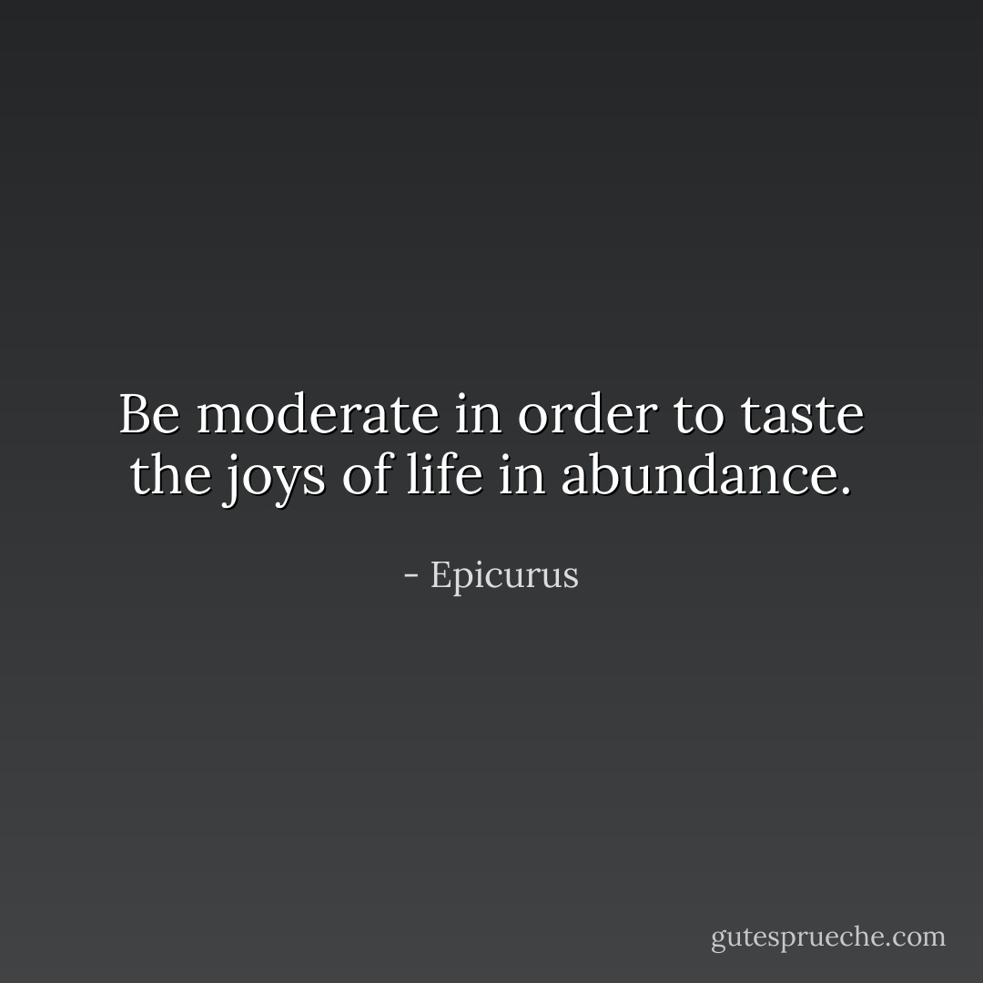 Be moderate in order to taste the joys of life in abundance. - Epicurus