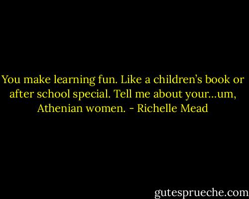 You make learning fun. Like a children’s book or after school special. Tell me about your…um, Athenian women. - Richelle Mead