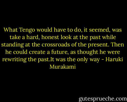 What Tengo would have to do, it seemed, was take a hard, honest look at the past while standing at the crossroads of the present. Then he could create a future, as thought he were rewriting the past.It was the only way - Haruki Murakami