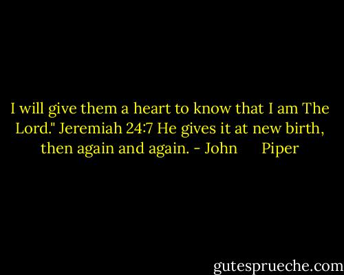 I will give them a heart to know that I am The Lord." Jeremiah 24:7 He gives it at new birth, then again and again. - John      Piper