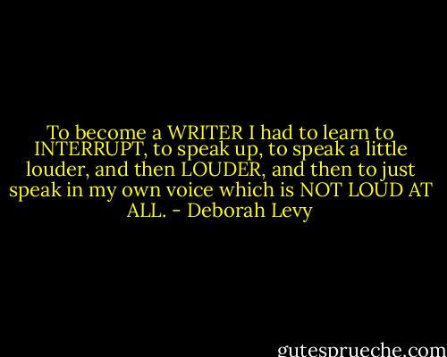 To become a WRITER I had to learn to INTERRUPT, to speak up, to speak a little louder, and then LOUDER, and then to just speak in my own voice which is NOT LOUD AT ALL. - Deborah Levy