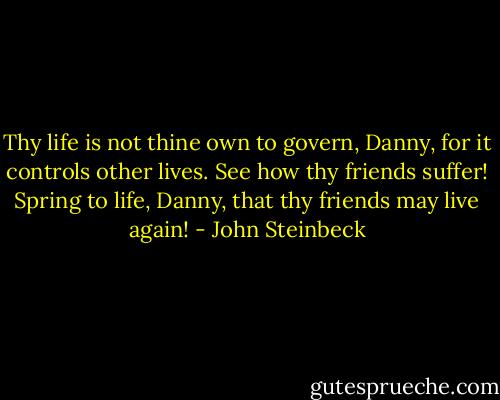 Thy life is not thine own to govern, Danny, for it controls other lives. See how thy friends suffer! Spring to life, Danny, that thy friends may live again! - John Steinbeck