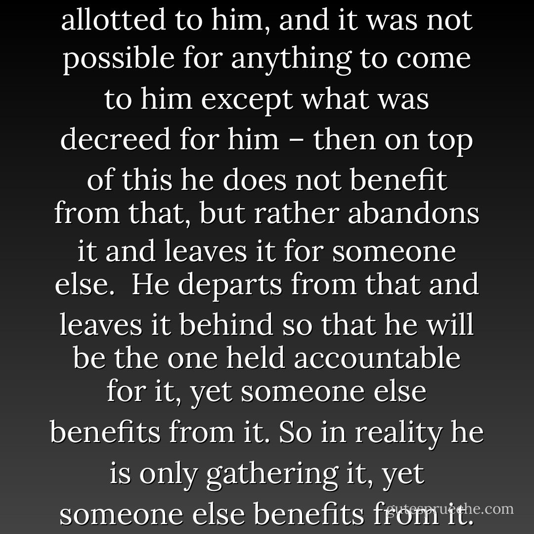 There is nothing more to chasing after wealth than the wastage of a person’s noble life for that which has no value. Instead he could have earned a high rank (in Paradise) and everlasting bliss, but he lost this due to his craving after provision – which had already been assured to him and allotted to him, and it was not possible for anything to come to him except what was decreed for him – then on top of this he does not benefit from that, but rather abandons it and leaves it for someone else.<br /><br />He departs from that and leaves it behind so that he will be the one held accountable for it, yet someone else benefits from it. So in reality he is only gathering it, yet someone<br />else benefits from it. So in reality he is only gathering it for someone who will not praise him for that, whilst he himself goes on to One who will not excuse him for that – this itself would indeed be enough to show the blameworthiness of this craving. - Ibn Rajab The Evil of Craving for Wealth and Status