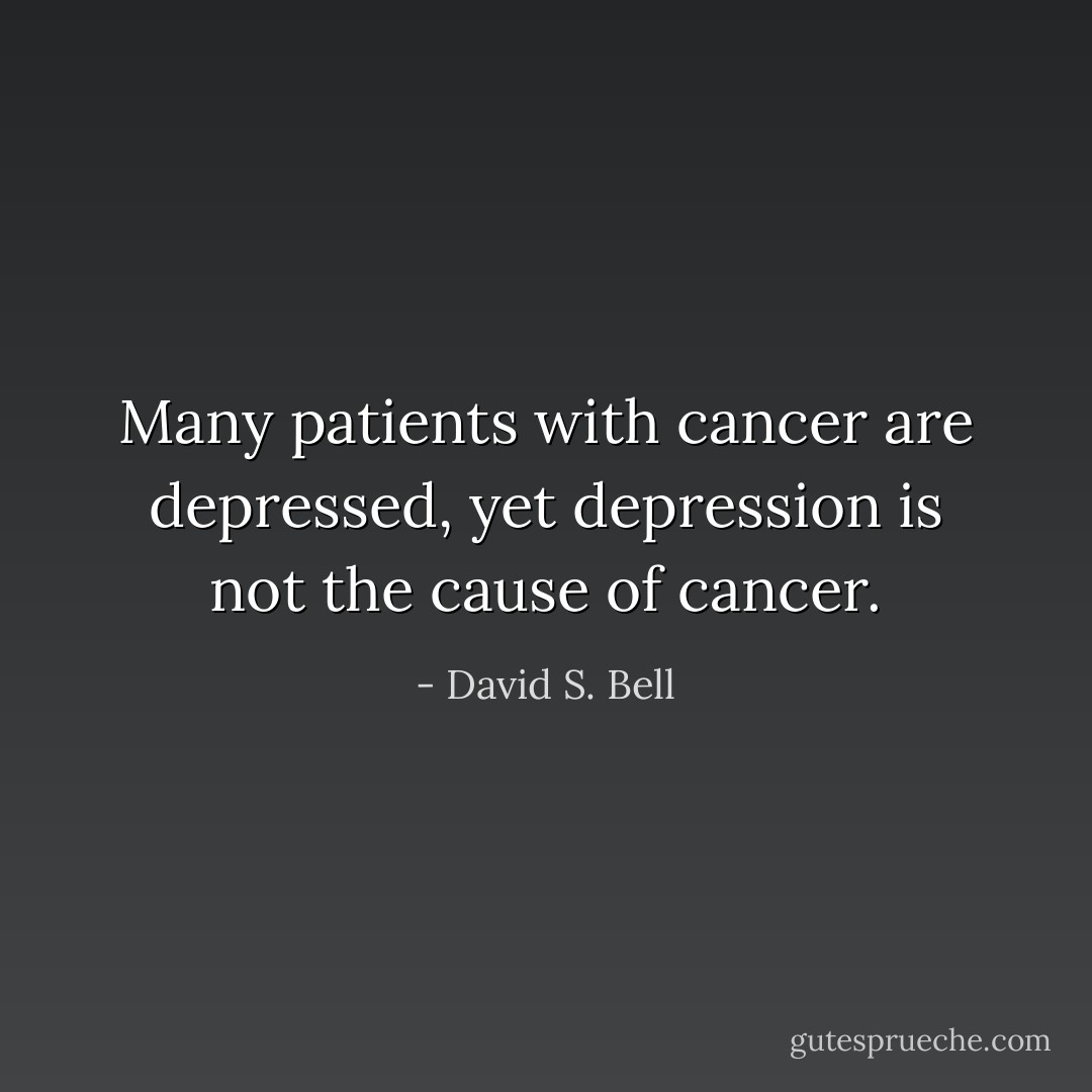 Many patients with cancer are depressed, yet depression is not the cause of cancer. - David S. Bell