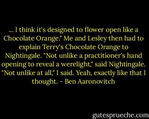 ... I think it's designed to flower open like a Chocolate Orange."<br />Me and Lesley then had to explain Terry's Chocolate Orange to Nightingale.<br />"Not unlike a practitioner's hand opening to reveal a werelight," said Nightingale.<br />"Not unlike at all," I said. Yeah, exactly like that I thought. - Ben Aaronovitch