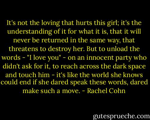 It's not the loving that hurts this girl; it's the understanding of it for what it is, that it will never be returned in the same way, that threatens to destroy her. But to unload the words - "I love you" - on an innocent party who didn't ask for it, to reach across the dark space and touch him - it's like the world she knows could end if she dared speak these words, dared make such a move. - Rachel Cohn