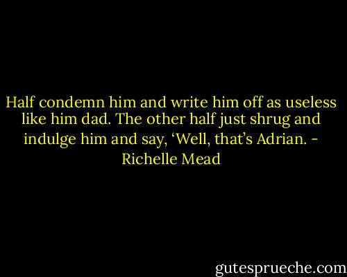 Half condemn him and write him off as useless like him dad. The other half just shrug and indulge him and say, ‘Well, that’s Adrian. - Richelle Mead