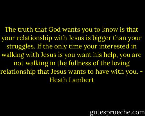 The truth that God wants you to know is that your relationship with Jesus is bigger than your struggles. If the only time your interested in walking with Jesus is you want his help, you are not walking in the fullness of the loving relationship that Jesus wants to have with you. - Heath Lambert