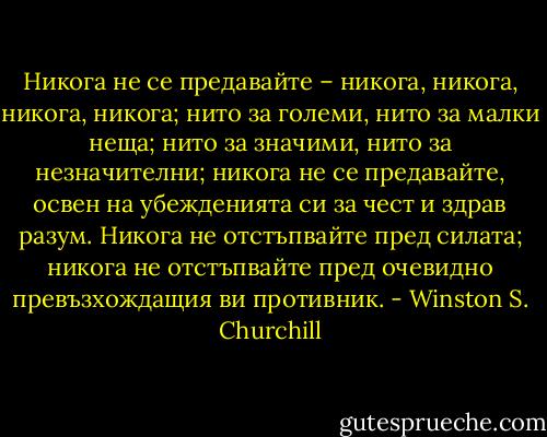 Никога не се предавайте – никога, никога, никога, никога; нито за големи, нито за малки неща; нито за значими, нито за незначителни; никога не се предавайте, освен на убежденията си за чест и здрав разум. Никога не отстъпвайте пред силата; никога не отстъпвайте пред очевидно превъзхождащия ви противник. - Winston S. Churchill