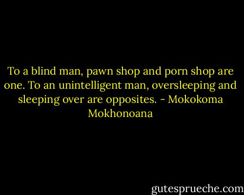 To a blind man, pawn shop and porn shop are one. To an unintelligent man, oversleeping and sleeping over are opposites. - Mokokoma Mokhonoana