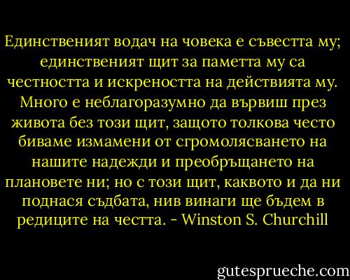 Единственият водач на човека е съвестта му; единственият щит за паметта му са честността и искреността на действията му. Много е неблагоразумно да вървиш през живота без този щит, защото толкова често биваме измамени от сгромолясването на нашите надежди и преобръщането на плановете ни; но с този щит, каквото и да ни поднася съдбата, нив винаги ще бъдем в редиците на честта. - Winston S. Churchill