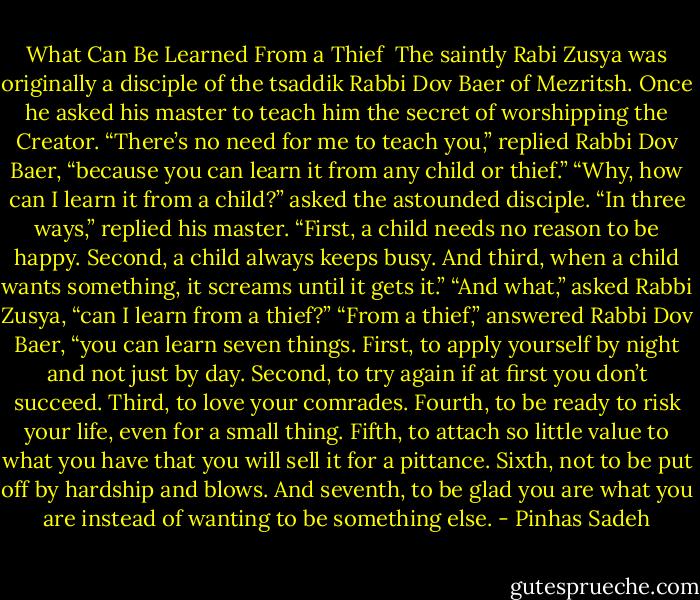 What Can Be Learned From a Thief<br /><br />The saintly Rabi Zusya was originally a disciple of the tsaddik Rabbi Dov Baer of Mezritsh. Once he asked his master to teach him the secret of worshipping the Creator. “There’s no need for me to teach you,” replied Rabbi Dov Baer, “because you can learn it from any child or thief.”<br />“Why, how can I learn it from a child?” asked the astounded disciple.<br />“In three ways,” replied his master. “First, a child needs no reason to be happy. Second, a child always keeps busy. And third, when a child wants something, it screams until it gets it.”<br />“And what,” asked Rabbi Zusya, “can I learn from a thief?”<br />“From a thief,” answered Rabbi Dov Baer, “you can learn seven things. First, to apply yourself by night and not just by day. Second, to try again if at first you don’t succeed. Third, to love your comrades. Fourth, to be ready to risk your life, even for a small thing. Fifth, to attach so little value to what you have that you will sell it for a pittance. Sixth, not to be put off by hardship and blows. And seventh, to be glad you are what you are instead of wanting to be something else. - Pinhas Sadeh