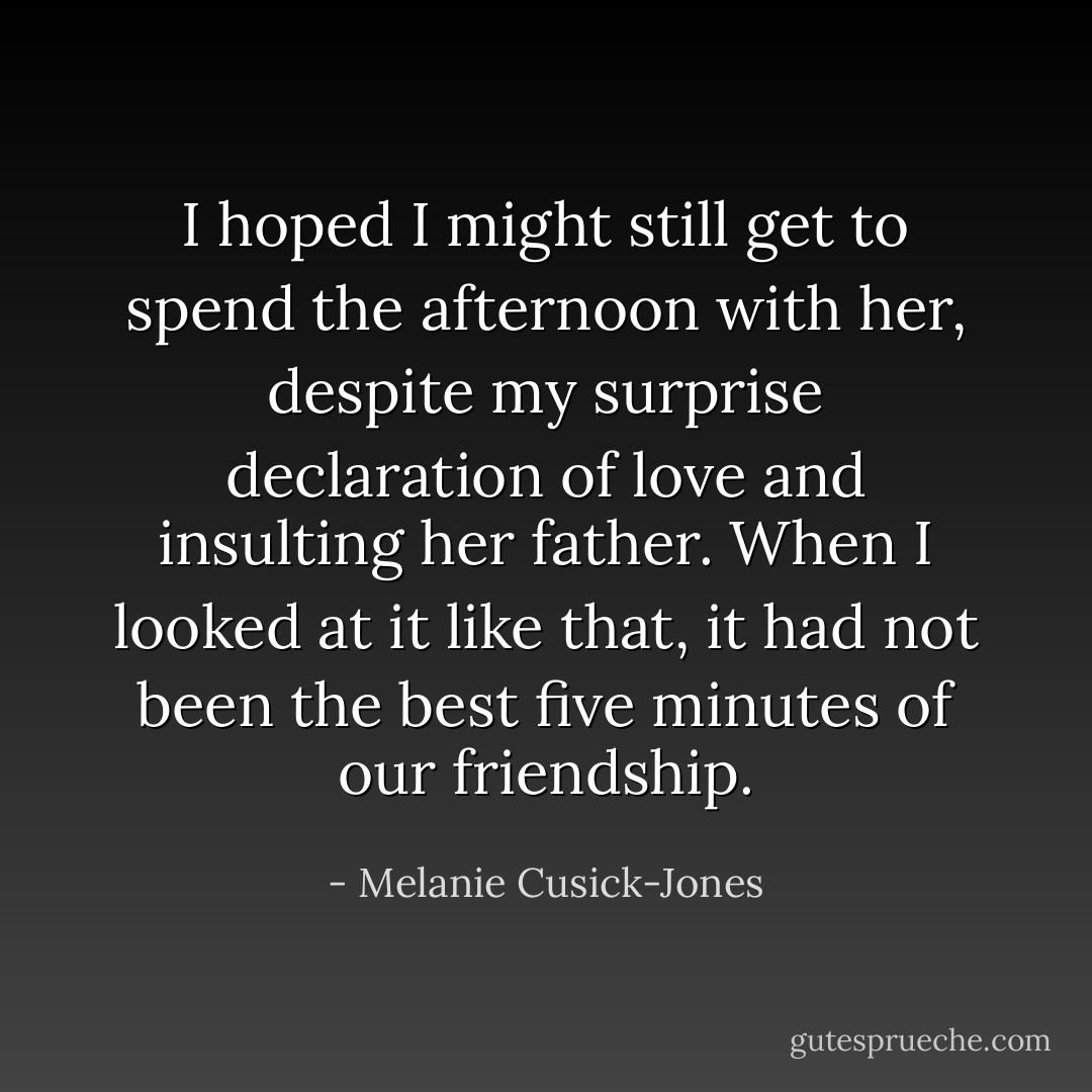 I hoped I might still get to spend the afternoon with her, despite my surprise declaration of love and insulting her father. When I looked at it like that, it had not been the best five minutes of our friendship. - Melanie Cusick-Jones