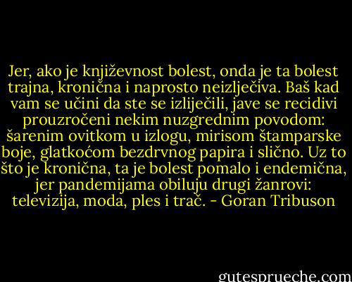 Jer, ako je književnost bolest, onda je ta bolest trajna, kronična i naprosto neizlječiva. Baš kad vam se učini da ste se izliječili, jave se recidivi prouzročeni nekim nuzgrednim povodom: šarenim ovitkom u izlogu, mirisom štamparske boje, glatkoćom bezdrvnog papira i slično. Uz to što je kronična, ta je bolest pomalo i endemična, jer pandemijama obiluju drugi žanrovi: televizija, moda, ples i trač. - Goran Tribuson