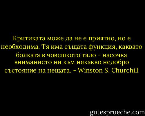 Критиката може да не е приятно, но е необходима. Тя има същата функция, каквато болката в човешкото тяло - насочва вниманието ни към някакво недобро състояние на нещата. - Winston S. Churchill