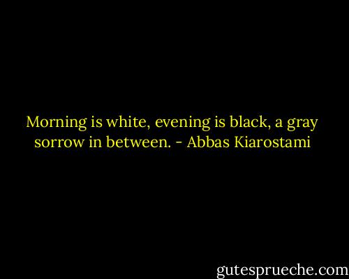 Morning is white,<br />evening is black,<br />a gray sorrow<br />in between. - Abbas Kiarostami