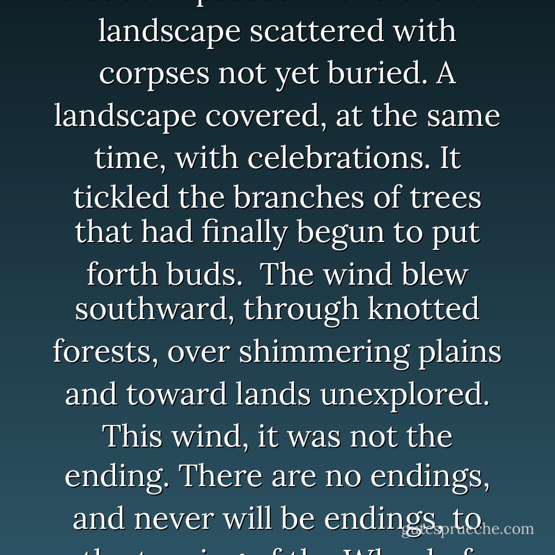 The wind rose high and free, to soar in an open sky with no clouds. It passed over a broken landscape scattered with corpses not yet buried. A landscape covered, at the same time, with celebrations. It tickled the branches of trees that had finally begun to put forth buds.<br /><br />The wind blew southward, through knotted forests, over shimmering plains and toward lands unexplored. This wind, it was not the ending. There are no endings, and never will be endings, to the turning of the Wheel of Time.<br /><br />But it was an ending. - Brandon Sanderson