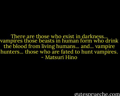 There are those who exist in darkness... vampires those beasts in human form who drink the blood from living humans... and... vampire hunters... those who are fated to hunt vampires. - Matsuri Hino