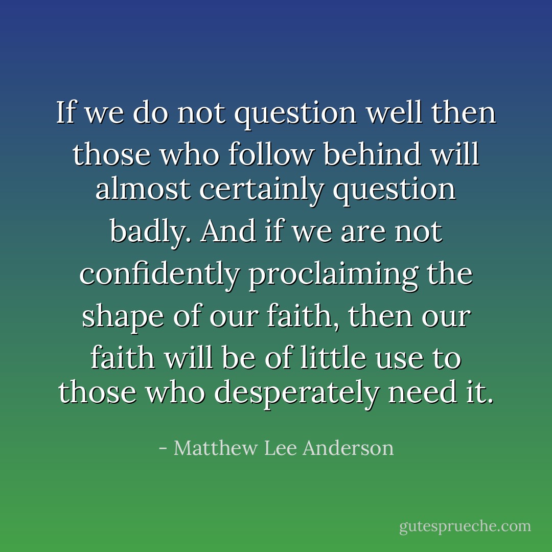 If we do not question well then those who follow behind will almost certainly question badly. And if we are not confidently proclaiming the shape of our faith, then our faith will be of little use to those who desperately need it. - Matthew Lee Anderson