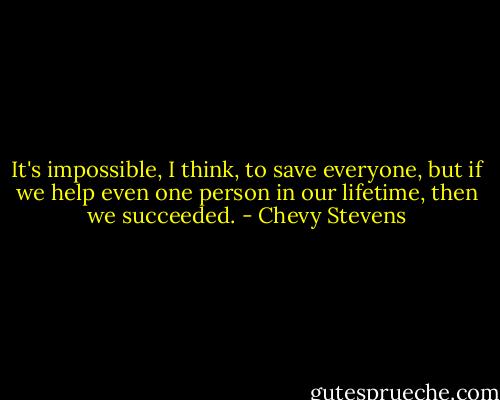 It's impossible, I think, to save everyone, but if we help even one person in our lifetime, then we succeeded. - Chevy Stevens