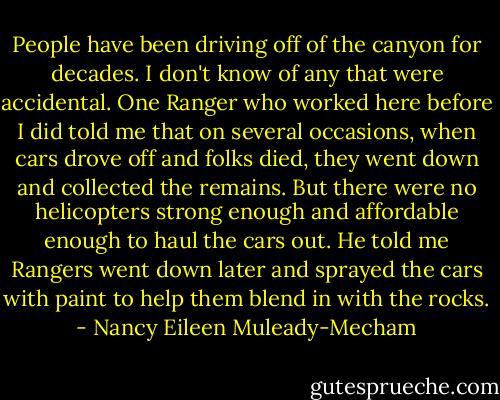 People have been driving off of the canyon for decades. I don't know of any that were accidental. One Ranger who worked here before I did told me that on several occasions, when cars drove off and folks died, they went down and collected the remains. But there were no helicopters strong enough and affordable enough to haul the cars out. He told me Rangers went down later and sprayed the cars with paint to help them blend in with the rocks. - Nancy Eileen Muleady-Mecham