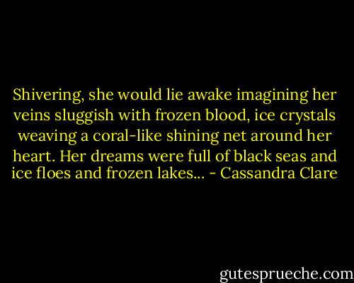 Shivering, she would lie awake imagining her veins sluggish with frozen blood, ice crystals weaving a coral-like shining net around her heart. Her dreams were full of black seas and ice floes and frozen lakes... - Cassandra Clare